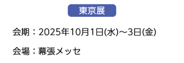 【東京展】会場：2025年10月1日(水)～3日(金)　会場：幕張メッセ