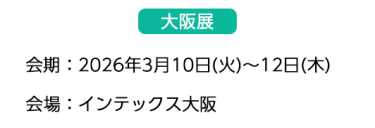 【大阪展】会期：2026年3月10日(火)～12日(木)　会場：インテックス大阪