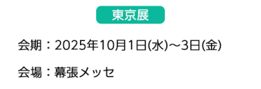 【東京展】会場：2025年10月1日(水)～3日(金)　会場：幕張メッセ