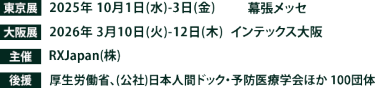 東京展【会期】2025年10月1日(水)～3日(金)　【会場】幕張メッセ　大阪展【会期】2026年3月10日(火)～12日(木)　【会場】インテックス大阪　主催：RX Japan（株） 後援：厚生労働省、（公社）日本人間ドック・予防医療学会ほか１００団体