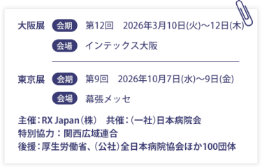 大阪展【会期】第12回：2026年3月10日(火)～12日(木)　【会場】インテックス大阪　東京展【会期】第9回：2026年10月7日(水)～9日(金)　【会場】幕張メッセ　　　主催：RX Japan（株）　共催：（一社）日本病院会　特別協力：関西広域連合　後援：厚生労働省、（公社）全日本病院協会ほか１００団体