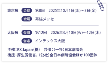 東京展【会期】第８回：2025年10月1日(水)～3日(金)　【会場】幕張メッセ　大阪展【会期】第12回：2026年3月10日(火)～12日(木)　【会場】インテックス大阪  　　主催：RX Japan（株）　共催：（一社）日本病院会 後援：厚生労働省、（公社）全日本病院協会ほか１００団体