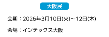【大阪展】会期：2026年3月10日(火)～12日(木)　会場：インテックス大阪