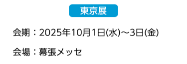  【東京展】会場：2025年10月1日(水)～3日(金)　会場：幕張メッセ