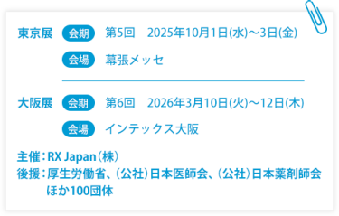 東京展【会期】第5回：2025年10月1日(水)～3日(金)　【会場】幕張メッセ　大阪展【会期】第6回：2026年3月10日(火)～12日(木)　【会場】インテックス大阪  　主催：RX Japan（株） 後援：厚生労働省、（公社）日本医師会、（公社）日本薬剤師会ほか１００団体