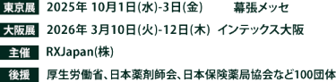 東京展【会期】2025年10月1日(水)～3日(金)　【会場】幕張メッセ　大阪展【会期】2026年3月10日(火)～12日(木)　【会場】インテックス大阪　主催：RX Japan（株） 後援：厚生労働省、日本薬剤師会、日本保険薬局協会など100団体