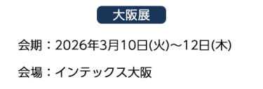 【大阪展】会期：2026年3月10日(火)～12日(木)　会場：インテックス大阪