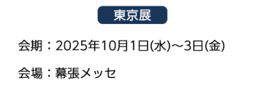 【東京展】会場：2025年10月1日(水)～3日(金)　会場：幕張メッセ