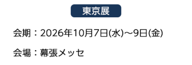 【東京展】会場：2026年10月7日(水)～9日(金)　会場：幕張メッセ