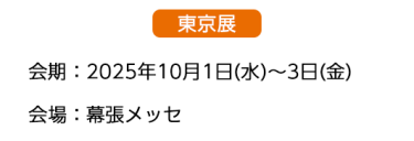  【東京展】会場：2025年10月1日(水)～3日(金)　会場：幕張メッセ