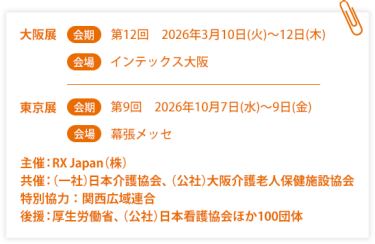 大阪展【会期】第12回：2026年3月10日(火)～12日(木)【会場】インテックス大阪  東京展【会期】 第9回：2026年10月7日(水)～9日(金)【会場】幕張メッセ　　主催：RX Japan（株）　共催：（一社）日本介護協会、（公社）大阪介護老人保健施設協会　特別協力：関西広域連合　後援：厚生労働省、（公社）日本看護協会ほか１００団体