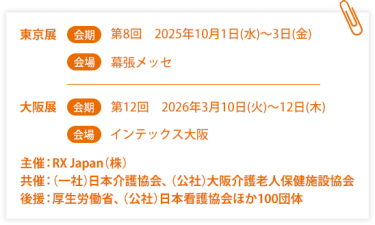 東京展【会期】第８回：2025年10月1日(水)～3日(金) 【会場】幕張メッセ　大阪展【会期】第12回：2026年3月10日(火)～12日(木)【会場】インテックス大阪  　主催：RX Japan（株）　共催：（一社）日本介護協会、（公社）大阪介護老人保健施設協会 後援：厚生労働省、（公社）日本看護協会ほか１００団体