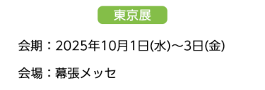 【東京展】会場：2025年10月1日(水)～3日(金)　会場：幕張メッセ