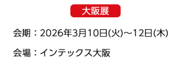 【大阪展】会期：2026年3月10日(火)～12日(木)　会場：インテックス大阪