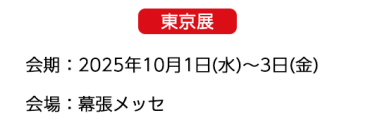 【東京展】会場：2025年10月1日(水)～3日(金)　会場：幕張メッセ