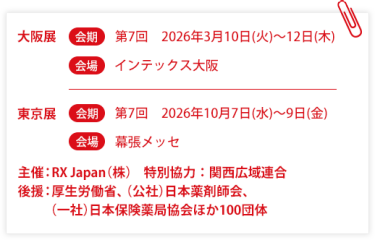 大阪展【会期】第7回：2026年3月10日(火)～12日(木)【会場】インテックス大阪  　東京展【会期】 第7回：2026年10月7日(水)～9日(金)　【会場】幕張メッセ　主催：RX Japan（株）特別協力：関西広域連合　共催：薬局DX推進コンソーシアム　後援：厚生労働省、（公社）日本薬剤師会、（一社）日本保険薬局協会ほか１００団体
