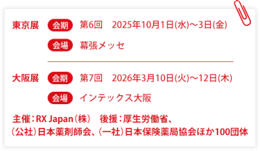 東京展【会期】第6回：2025年10月1日(水)～3日(金)　【会場】幕張メッセ　大阪展【会期】第7回：2026年3月10日(火)～12日(木)【会場】インテックス大阪  　主催：RX Japan（株） 後援：厚生労働省、（公社）日本薬剤師会、（一社）日本保険薬局協会ほか１００団体