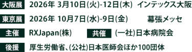 大阪展【会期】2026年3月10日(火)～12日(木)　【会場】インテックス大阪　東京展【会期】2026年10月7日(水)～9日(金)　【会場】幕張メッセ　主催：RX Japan（株）共催：(一社)日本病院会　 後援：厚生労働省、（公社）日本医師会ほか１００団体