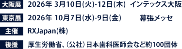 大阪展【会期】2026年3月10日(火)～12日(木)　【会場】インテックス大阪　東京展【会期】 2026年10月7日(水)～9日(金)　【会場】幕張メッセ　主催：RX Japan（株） 後援：厚生労働省、（公社）日本歯科医師会など１００団体