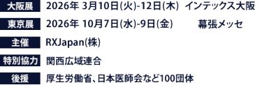大阪展【会期】2026年3月10日(火)～12日(木)　【会場】インテックス大阪　東京展【会期】2026年10月7日(水)～9日(金)　【会場】幕張メッセ　主催：RX Japan（株） 特別協力：関西広域連合　後援：厚生労働省、日本医師会など100団体