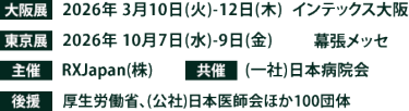 大阪展【会期】2026年3月10日(火)～12日(木)　【会場】インテックス大阪　東京展【会期】2026年10月7日(水)～9日(金)　【会場】幕張メッセ　主催：RX Japan（株） 共催：（一社）日本病院会　後援：厚生労働省、（公社）日本医師会ほか 100団体