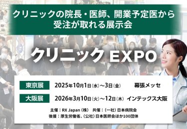 クリニックEXPO クリニックの院長・医師、開業予定医から受注が取れる展示会　主催：RX Japan（株）　共催：（一社）日本病院会 後援：厚生労働省、（公社）日本医師会ほか１００団体　東京展【会期】2025年10月1日（水）～3日（金）【会場】幕張メッセ　大阪展【会期】2026年3月10日(火)～12日(木)【会場】インテックス大阪