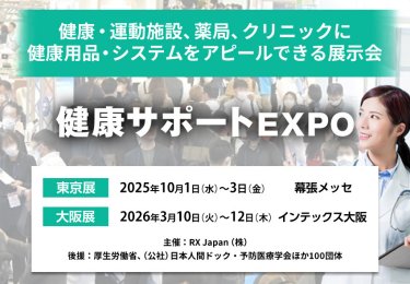 健康・運動施設、薬局、クリニックに健康用品・システムをアピールできる展示会 健康サポートEXPO　主催：RX Japan（株） 後援：厚生労働省、（公社）日本人間ドック・予防医療学会ほか１００団体　東京展【会期】2025年10月1日（水）～3日（金）【会場】幕張メッセ　大阪展【会期】2026年3月10日(火)～12日(木)【会場】インテックス大阪　