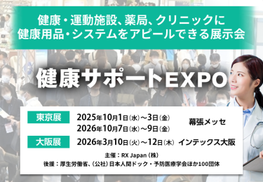 健康・運動施設、薬局、クリニックに健康用品・システムをアピールできる展示会 未病・予防・健康EXPO　主催：RX Japan（株） 後援：厚生労働省、（公社）日本人間ドック・予防医療学会ほか１００団体　東京展【会期】2025年10月1日（水）～3日（金）2026年10月7日（水）～9日（金）【会場】幕張メッセ　大阪展【会期】2026年3月10日(火)～12日(木)【会場】インテックス大阪　