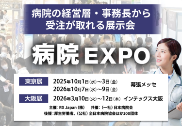 病院の経営層・事務長から受注が取れる展示会　病院EXPO　主催：RX Japan（株）　共催：（一社）日本病院会 後援：厚生労働省ほか１００団体　東京展【会期】2025年10月1日（水）～3日（金）2026年10月7日（水）～9日（金）【会場】幕張メッセ　大阪展【会期】2026年3月10日(火)～12日(木)【会場】インテックス大阪