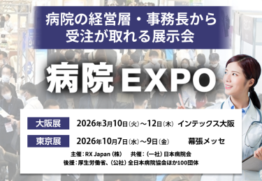 病院の経営層・事務長から受注が取れる展示会　病院EXPO　主催：RX Japan（株）　共催：（一社）日本病院会 後援：厚生労働省ほか１００団体　大阪展【会期】2026年3月10日(火)～12日(木)【会場】インテックス大阪　東京展【会期】2026年10月7日（水）～9日（金）【会場】幕張メッセ　