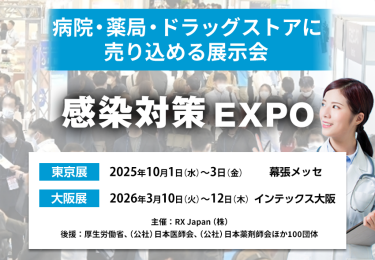 感染対策 EXPO | 病院・薬局・ドラッグストアに売り込める展示会　主催：RX Japan（株） 後援：厚生労働省、（公社）日本医師会、（公社）日本薬剤師会ほか１００団体　東京展【会期】2025年10月1日（水）～3日（金）【会場】幕張メッセ　大阪展【会期】2026年3月10日(火)～12日(木)【会場】インテックス大阪