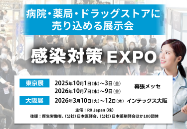 感染対策 EXPO | 病院・薬局・ドラッグストアに売り込める展示会　主催：RX Japan（株） 後援：厚生労働省、（公社）日本医師会、（公社）日本薬剤師会ほか１００団体　東京展【会期】2025年10月1日（水）～3日（金）2026年10月7日（水）～9日（金）【会場】幕張メッセ　大阪展【会期】2026年3月10日(火)～12日(木)【会場】インテックス大阪