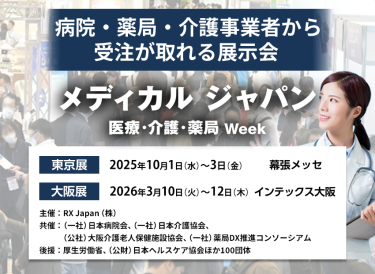 メディカルジャパン 医療・介護・薬局Week　病院・薬局・介護事業者から受注が取れる展示会　主催：RX Japan（株）　 共催：（一社）日本病院会、（一社）日本介護協会、（公社）大阪介護老人保健施設協会、（一社）薬局DX推進コンソーシアム　 後援：厚生労働省、（公財）日本ヘルスケア協会ほか１００団体　東京展【会期】2025年10月1日（水）～3日（金）【会場】幕張メッセ 大阪展【会期】2026年3月10日(火)～12日(木)【会場】インテックス大阪