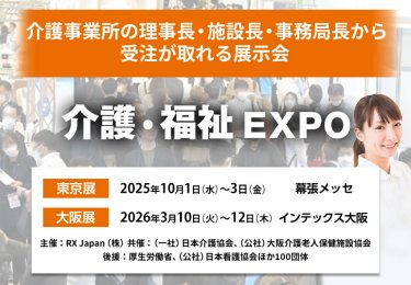介護・福祉EXPO | 介護事業所の理事長・施設長・事務局長から受注が取れる展示会　主催：RX Japan（株）　共催：（一社）日本介護協会、（公社）大阪介護老人保健施設協会 後援：厚生労働省、（公社）日本看護協会ほか１００団体　東京展【会期】2025年10月1日（水）～3日（金）【会場】幕張メッセ　大阪展【会期】2026年3月10日(火)～12日(木)【会場】インテックス大阪