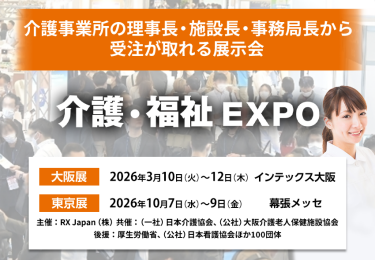 介護・福祉EXPO | 介護事業所の理事長・施設長・事務局長から受注が取れる展示会　主催：RX Japan（株）　共催：（一社）日本介護協会、（公社）大阪介護老人保健施設協会 後援：厚生労働省、（公社）日本看護協会ほか１００団体　大阪展【会期】2026年3月10日(火)～12日(木)【会場】インテックス大阪　東京展【会期】2026年10月7日（水）～9日（金）【会場】幕張メッセ
