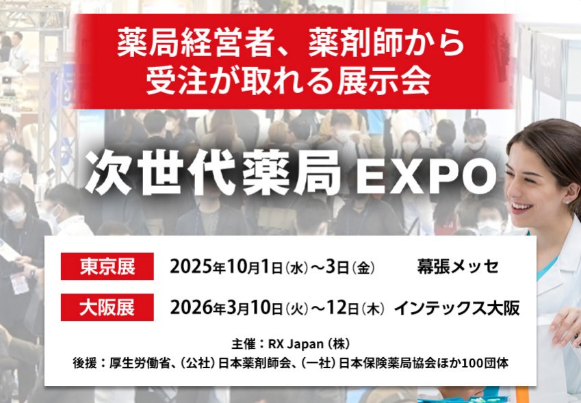 次世代薬局EXPO｜薬局経営者、薬剤師から受注が取れる展示会　主催：RX Japan（株） 後援：厚生労働省、（公社）日本薬剤師会、（一社）日本保険薬局協会ほか１００団体　東京展【会期】2025年10月1日（水）～3日（金）【会場】幕張メッセ　大阪展【会期】2026年3月10日(火)～12日(木)【会場】インテックス大阪