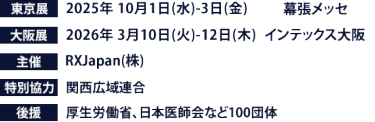 東京展【会期】2025年10月1日(水)～3日(金)　【会場】幕張メッセ　大阪展【会期】2026年3月10日(火)～12日(木)　【会場】インテックス大阪　主催：RX Japan（株） 特別協力：関西広域連合　後援：厚生労働省、日本医師会など100団体