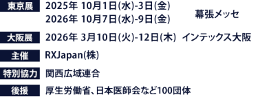 東京展【会期】2025年10月1日(水)～3日(金) 2026年10月7日(水)～9日(金)　【会場】幕張メッセ　大阪展【会期】2026年3月10日(火)～12日(木)　【会場】インテックス大阪　主催：RX Japan（株） 特別協力：関西広域連合　後援：厚生労働省、日本医師会など100団体