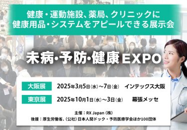健康・運動施設、薬局、クリニックに健康用品・システムをアピールできる展示会 未病・予防・健康EXPO　主催：RX Japan（株） 後援：厚生労働省、（公社）日本人間ドック・予防医療学会ほか１００団体　東京展【会期】2025年10月1日（水）～3日（金）【会場】幕張メッセ　大阪展【会期】2026年3月10日(火)～12日(木)【会場】インテックス大阪　