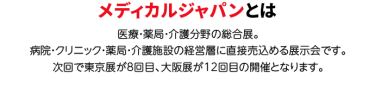 メディカルジャパンとは。医療・薬局・介護分野の総合展。 病院・クリニック・薬局・介護施設の経営層に直接売込める展示会です。 次回で東京展が8回目、大阪展が12回目の開催となります。