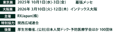 東京展【会期】2025年10月1日(水)～3日(金)　【会場】幕張メッセ　大阪展【会期】2026年3月10日(火)～12日(木)　【会場】インテックス大阪　主催：RX Japan（株）特別協力：関西広域連合　 後援：厚生労働省、（公社）日本人間ドック・予防医療学会ほか１００団体