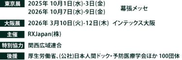 東京展【会期】2025年10月1日(水)～3日(金) 2026年10月7日(水)～9日(金)　【会場】幕張メッセ　大阪展【会期】2026年3月10日(火)～12日(木)　【会場】インテックス大阪　主催：RX Japan（株）特別協力：関西広域連合　 後援：厚生労働省、（公社）日本人間ドック・予防医療学会ほか１００団体