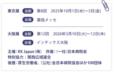 東京展【会期】第８回：2025年10月1日(水)～3日(金)　【会場】幕張メッセ　大阪展【会期】第12回：2026年3月10日(火)～12日(木)　【会場】インテックス大阪  　　主催：RX Japan（株）　共催：（一社）日本病院会　特別協力：関西広域連合　後援：厚生労働省、（公社）全日本病院協会ほか１００団体