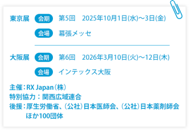 東京展【会期】第5回：2025年10月1日(水)～3日(金)　【会場】幕張メッセ　大阪展【会期】第6回：2026年3月10日(火)～12日(木)　【会場】インテックス大阪  　主催：RX Japan（株） 特別協力：関西広域連合　後援：厚生労働省、（公社）日本医師会、（公社）日本薬剤師会ほか１００団体