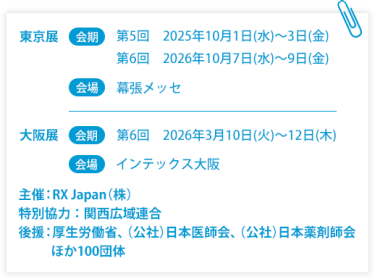 東京展【会期】第5回：2025年10月1日(水)～3日(金) 第6回：2026年10月7日(水)～9日(金)　【会場】幕張メッセ　大阪展【会期】第6回：2026年3月10日(火)～12日(木)　【会場】インテックス大阪  　主催：RX Japan（株） 特別協力：関西広域連合　後援：厚生労働省、（公社）日本医師会、（公社）日本薬剤師会ほか１００団体