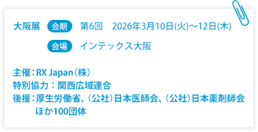 大阪展【会期】第6回：2026年3月10日(火)～12日(木)　【会場】インテックス大阪  　主催：RX Japan（株） 特別協力：関西広域連合　後援：厚生労働省、（公社）日本医師会、（公社）日本薬剤師会ほか１００団体