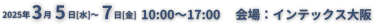 2025年3月5日-7日10:00-17:00　会場：インテックス大阪
