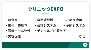 【クリニックEXPO】 ●待合室　●自動精算機　●在宅医療用 ●受付／整理券　●会計システム　 ●予約システム　●医療モール物件 ●デンタル・口腔ケア　●美容医療　など