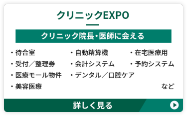 【クリニックEXPO】クリニック院長・医師に会える　 ●待合室　●自動精算機　●在宅医療用 ●受付／整理券　●会計システム　 ●予約システム　●医療モール物件 ●デンタル・口腔ケア　●美容医療　など