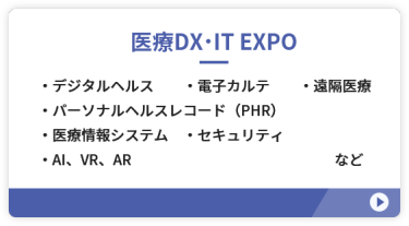 【医療DX・IT EXPO】●デジタルヘルス　●電子カルテ ●パーソナルヘルスレコード（PHR） ●医療情報システム　●遠隔医療 ●セキュリティ　●AI、VR、AR　など